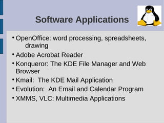 Software Applications

  OpenOffice: word processing, spreadsheets,
     drawing

  Adobe Acrobat Reader

  Konqueror: The KDE File Manager and Web
  Browser

  Kmail: The KDE Mail Application

  Evolution: An Email and Calendar Program

  XMMS, VLC: Multimedia Applications
 