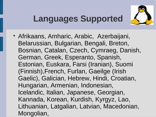 Languages Supported

    Afrikaans, Amharic, Arabic, Azerbaijani,
    Belarussian, Bulgarian, Bengali, Breton,
    Bosnian, Catalan, Czech, Cymraeg, Danish,
    German, Greek, Esperanto, Spanish,
    Estonian, Euskara, Farsi (Iranian), Suomi
    (Finnish),French, Furlan, Gaeilge (Irish
    Gaelic), Galician, Hebrew, Hindi, Croatian,
    Hungarian, Armenian, Indonesian,
    Icelandic, Italian, Japanese, Georgian,
    Kannada, Korean, Kurdish, Kyrgyz, Lao,
    Lithuanian, Latgalian, Latvian, Macedonian,
    Mongolian,
 