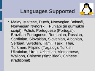 Languages Supported

    Malay, Maltese, Dutch, Norwegian Bokmål,
    Norwegian Nynorsk, Punjabi (in gurmukhi
    script), Polish, Portuguese (Portugal),
    Brazilian Portuguese, Romanian, Russian,
    Sardinian, Slovakian, Slovenian, Albanian,
    Serbian, Swedish, Tamil, Tajiki, Thai,
    Turkmen, Filipino (Tagalog), Turkish,
    Ukrainian, Urdu, Uzbekian, Vietnamese,
    Walloon, Chinese (simplified), Chinese
    (traditional)
 