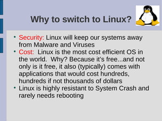 Why to switch to Linux?

    Security: Linux will keep our systems away
    from Malware and Viruses

    Cost: Linux is the most cost efficient OS in
    the world. Why? Because it’s free...and not
    only is it free, it also (typically) comes with
    applications that would cost hundreds,
    hundreds if not thousands of dollars

    Linux is highly resistant to System Crash and
    rarely needs rebooting
 