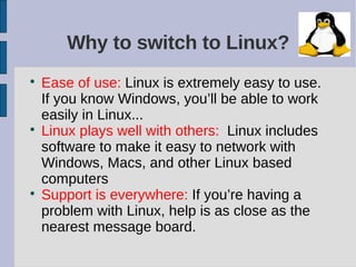 Why to switch to Linux?

    Ease of use: Linux is extremely easy to use.
    If you know Windows, you’ll be able to work
    easily in Linux...

    Linux plays well with others: Linux includes
    software to make it easy to network with
    Windows, Macs, and other Linux based
    computers

    Support is everywhere: If you’re having a
    problem with Linux, help is as close as the
    nearest message board.
 