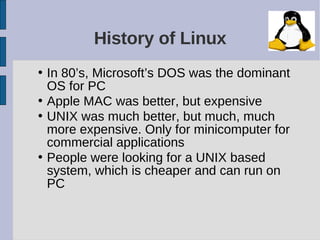 History of Linux
• In 80’s, Microsoft’s DOS was the dominant
  OS for PC
• Apple MAC was better, but expensive
• UNIX was much better, but much, much
  more expensive. Only for minicomputer for
  commercial applications
• People were looking for a UNIX based
  system, which is cheaper and can run on
  PC
 