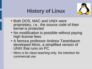 History of Linux
• Both DOS, MAC and UNIX were
  proprietary, i.e., the source code of their
  kernel is protected
• No modification is possible without paying
  high license fees
• A famous professor Andrew Tanenbaum
  developed Minix, a simplified version of
  UNIX that runs on PC
–   Minix is for class teaching only. No intention for
    commercial use
 