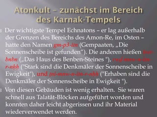 ¨  Der wichtigste Tempel Echnatons – er lag außerhalb
der Grenzen des Bereichs des Amon-Re, im Osten –
hatte den Namen gm-p3-itn (Gempaaten, „Die
Sonnenscheibe ist gefunden“). Die anderen hießen Hwt-
bnbn („Das Haus des Benben-Steines "), rwD-mnw-n-itn-
r-nHH ("Stark sind die Denkmäler der Sonnenscheibe in
Ewigkeit"), und Tni-mnw-n-itn-r-nHH ("Erhaben sind die
Denkmäler der Sonnenscheibe in Ewigkeit ").
¨  Von diesen Gebäuden ist wenig erhalten. Sie waren
schnell aus Talatât-Blöcken aufgeführt worden und
konnten daher leicht abgerissen und ihr Material
wiederverwendet werden.
 