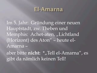 Im 5. Jahr: Gründung einer neuen
Hauptstadt, zw. Theben und
Memphis: Achet-aten, „Lichtland
(Horizont) des Aton“ – heute el-
Amarna –
aber bitte nicht: *„Tell el-Amarna“, es
gibt da nämlich keinen Tell!
 