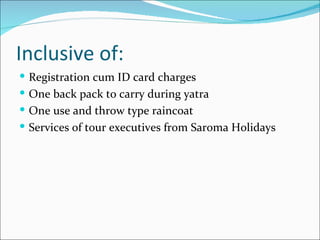 Inclusive of:
 Registration cum ID card charges
 One back pack to carry during yatra
 One use and throw type raincoat
 Services of tour executives from Saroma Holidays
 