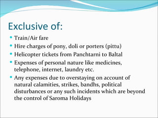 Exclusive of:
 Train/Air fare
 Hire charges of pony, doli or porters (pittu)
 Helicopter tickets from Panchtarni to Baltal
 Expenses of personal nature like medicines,
  telephone, internet, laundry etc.
 Any expenses due to overstaying on account of
  natural calamities, strikes, bandhs, political
  disturbances or any such incidents which are beyond
  the control of Saroma Holidays
 
