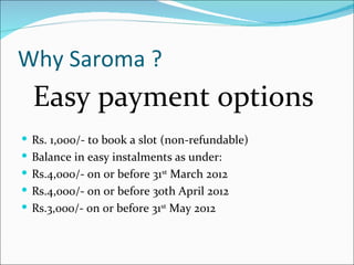 Why Saroma ?
  Easy payment options
 Rs. 1,000/- to book a slot (non-refundable)
 Balance in easy instalments as under:
 Rs.4,000/- on or before 31st March 2012
 Rs.4,000/- on or before 3oth April 2012
 Rs.3,000/- on or before 31st May 2012
 