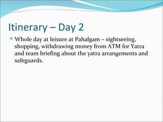 Itinerary – Day 2
 Whole day at leisure at Pahalgam – sightseeing,
 shopping, withdrawing money from ATM for Yatra
 and team briefing about the yatra arrangements and
 safeguards.
 