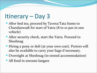 Itinerary – Day 3
 After bed tea, proceed by Tavera/Tata Sumo to
    Chandanwadi for start of Yatra (8 to 10 pax in one
    vehicle)
   After security check, start the Yatra. Proceed to
    Sheshnag
   Hiring a pony or doli (at your own cost). Porters will
    also be available to carry your bags if necessary.
   Overnight at Sheshnag (in tented accommodation)
   All food in enroute langars
 