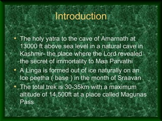 Introduction

• The holy yatra to the cave of Amarnath at
  13000 ft above sea level in a natural cave in
  Kashmir- the place where the Lord revealed
  the secret of immortality to Maa Parvathi
• A Linga is formed out of ice naturally on an
  Ice peetha ( base ) in the month of Sraavan
• The total trek is 30-35km with a maximum
  altitude of 14,500ft at a place called Magunas
  Pass
 