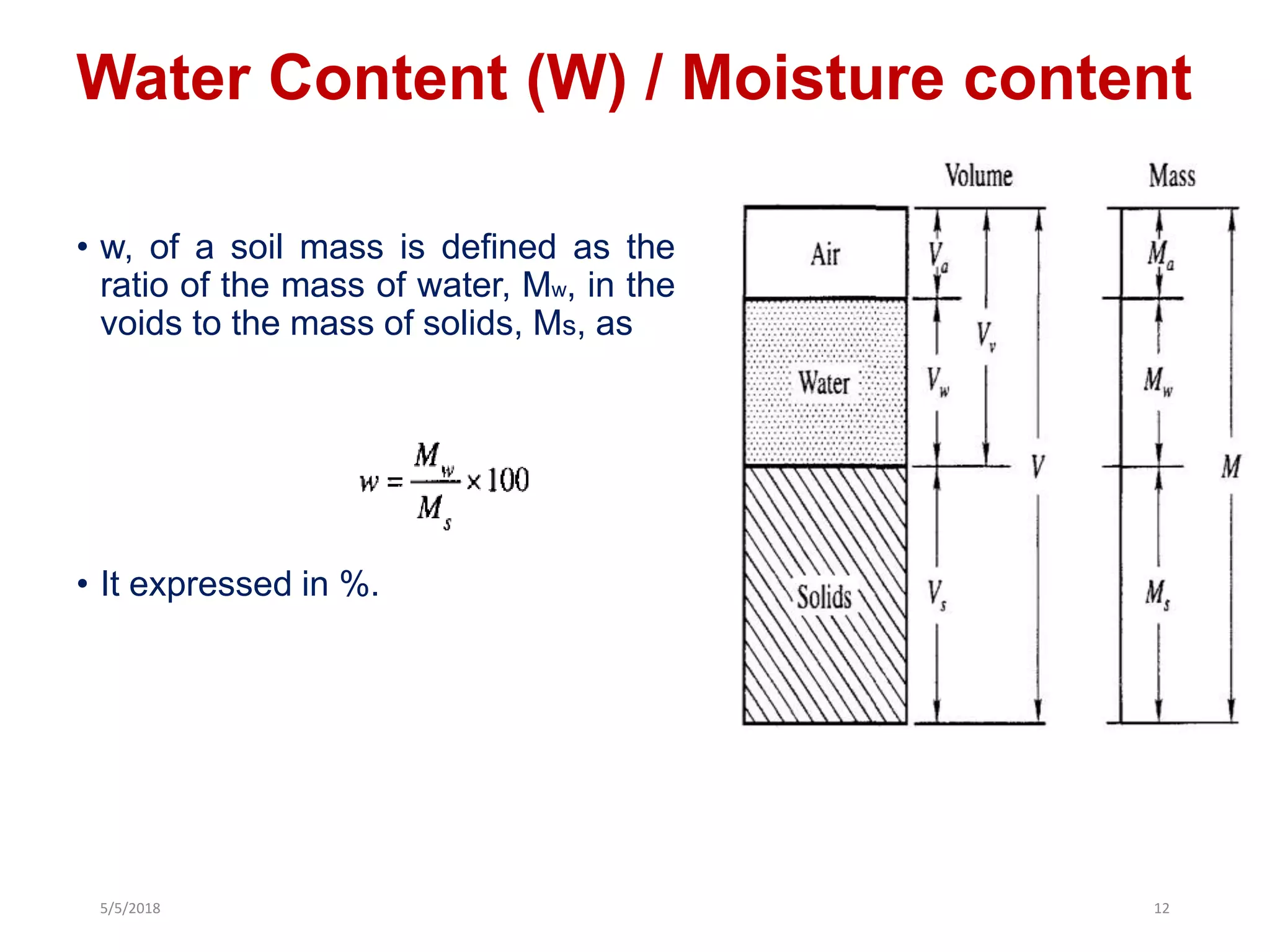 Water Content (W) / Moisture content
• w, of a soil mass is defined as the
ratio of the mass of water, Mw, in the
voids to the mass of solids, Ms, as
• It expressed in %.
5/5/2018 12
 
