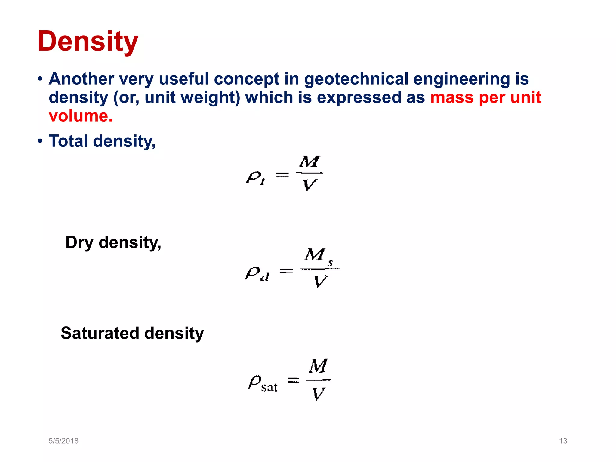 Density
• Another very useful concept in geotechnical engineering is
density (or, unit weight) which is expressed as mass per unit
volume.
• Total density,
Dry density,
5/5/2018 13
Saturated density
 