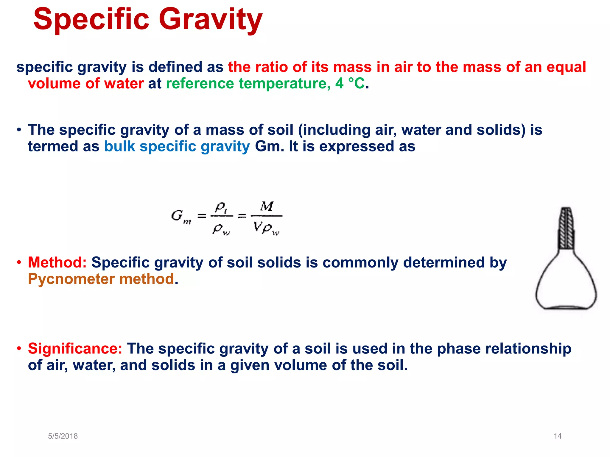 Specific Gravity
specific gravity is defined as the ratio of its mass in air to the mass of an equal
volume of water at reference temperature, 4 °C.
• The specific gravity of a mass of soil (including air, water and solids) is
termed as bulk specific gravity Gm. It is expressed as
• Method: Specific gravity of soil solids is commonly determined by
Pycnometer method.
• Significance: The specific gravity of a soil is used in the phase relationship
of air, water, and solids in a given volume of the soil.
5/5/2018 14
 