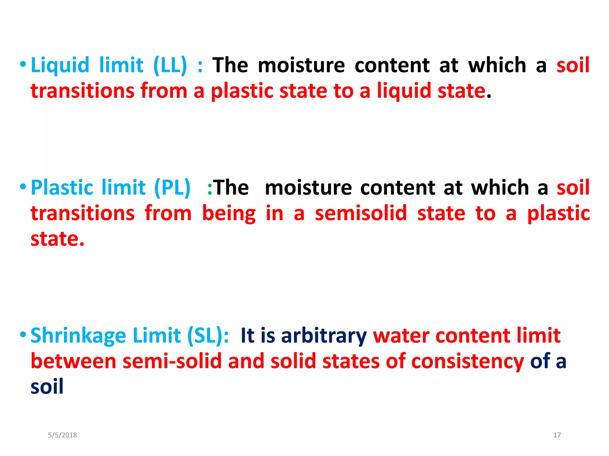 •Liquid limit (LL) : The moisture content at which a soil
transitions from a plastic state to a liquid state.
•Plastic limit (PL) :The moisture content at which a soil
transitions from being in a semisolid state to a plastic
state.
•Shrinkage Limit (SL): It is arbitrary water content limit
between semi-solid and solid states of consistency of a
soil
5/5/2018 17
 