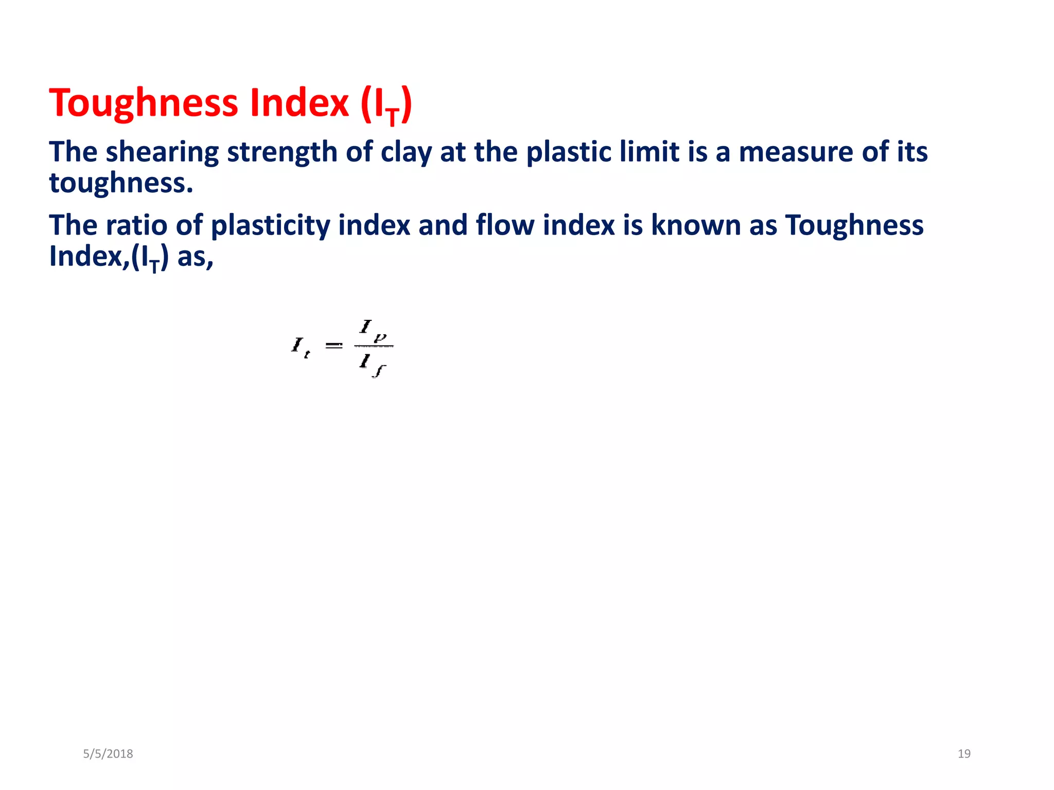 Toughness Index (IT)
The shearing strength of clay at the plastic limit is a measure of its
toughness.
The ratio of plasticity index and flow index is known as Toughness
Index,(IT) as,
5/5/2018 19
 