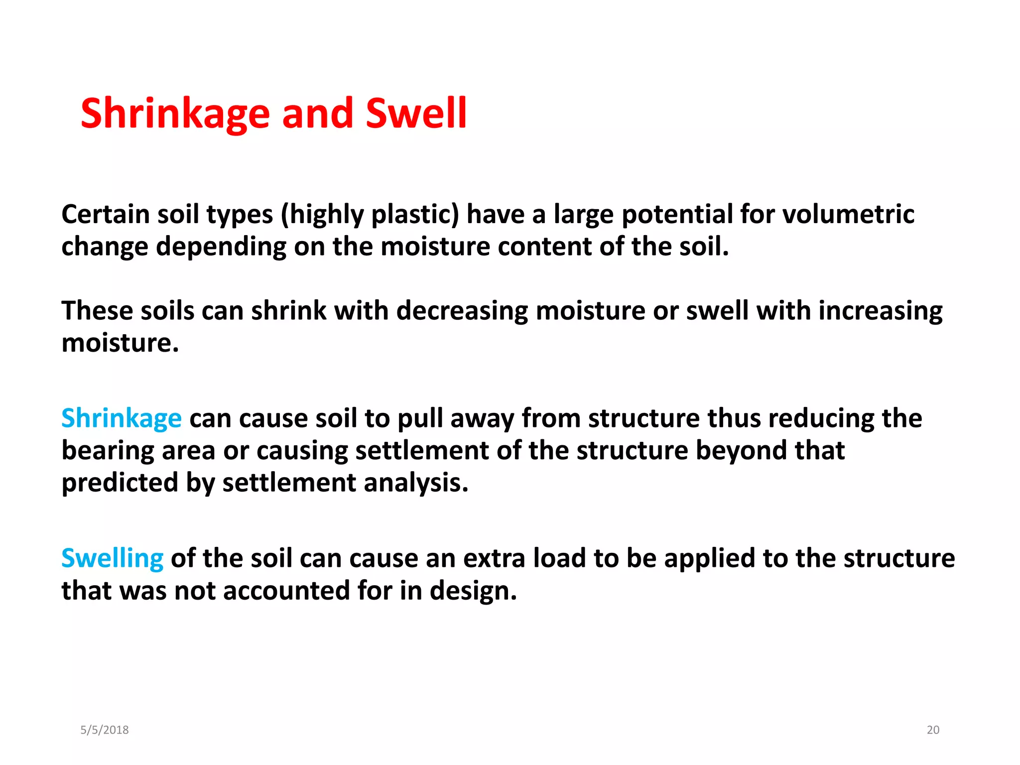 Shrinkage and Swell
Certain soil types (highly plastic) have a large potential for volumetric
change depending on the moisture content of the soil.
These soils can shrink with decreasing moisture or swell with increasing
moisture.
Shrinkage can cause soil to pull away from structure thus reducing the
bearing area or causing settlement of the structure beyond that
predicted by settlement analysis.
Swelling of the soil can cause an extra load to be applied to the structure
that was not accounted for in design.
5/5/2018 20
 