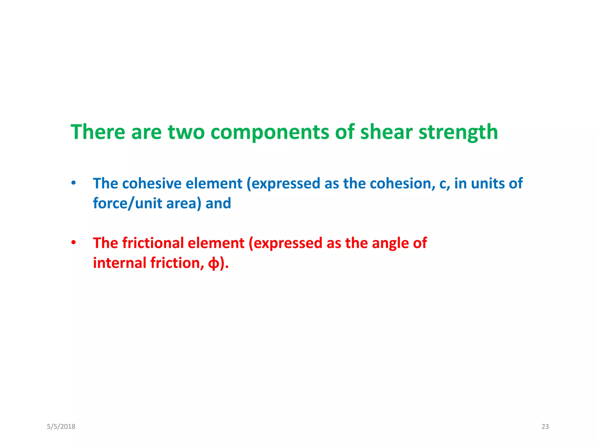 5/5/2018 23
There are two components of shear strength
• The cohesive element (expressed as the cohesion, c, in units of
force/unit area) and
• The frictional element (expressed as the angle of
internal friction, φ).
 