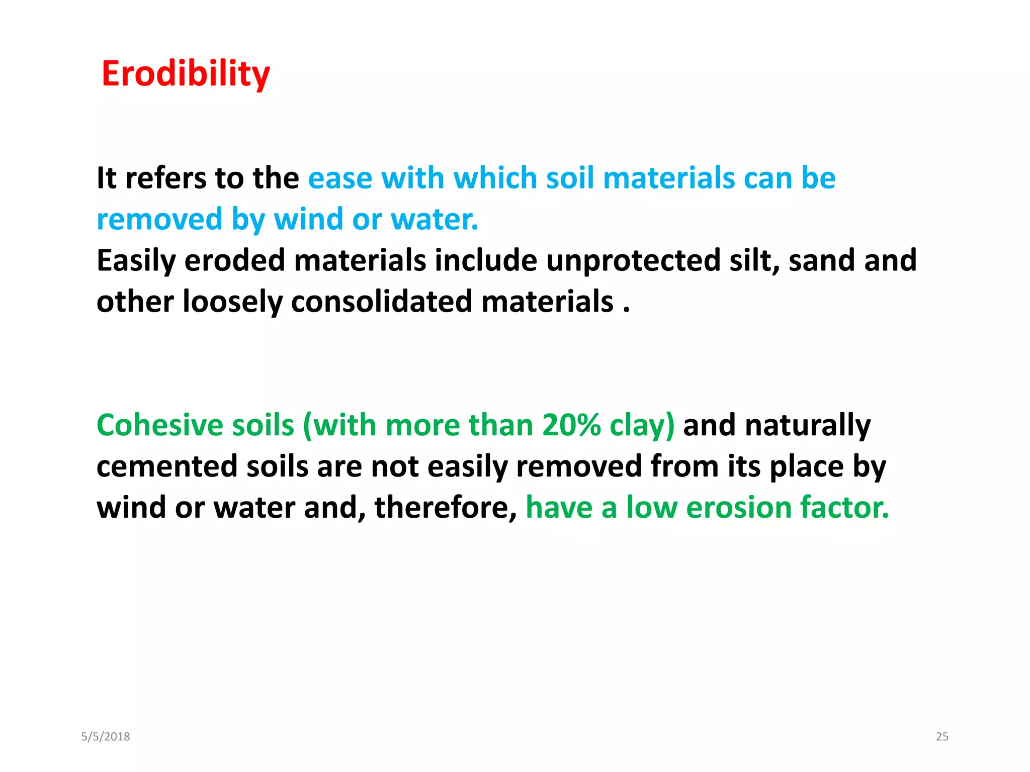 5/5/2018 25
It refers to the ease with which soil materials can be
removed by wind or water.
Easily eroded materials include unprotected silt, sand and
other loosely consolidated materials .
Cohesive soils (with more than 20% clay) and naturally
cemented soils are not easily removed from its place by
wind or water and, therefore, have a low erosion factor.
Erodibility
 