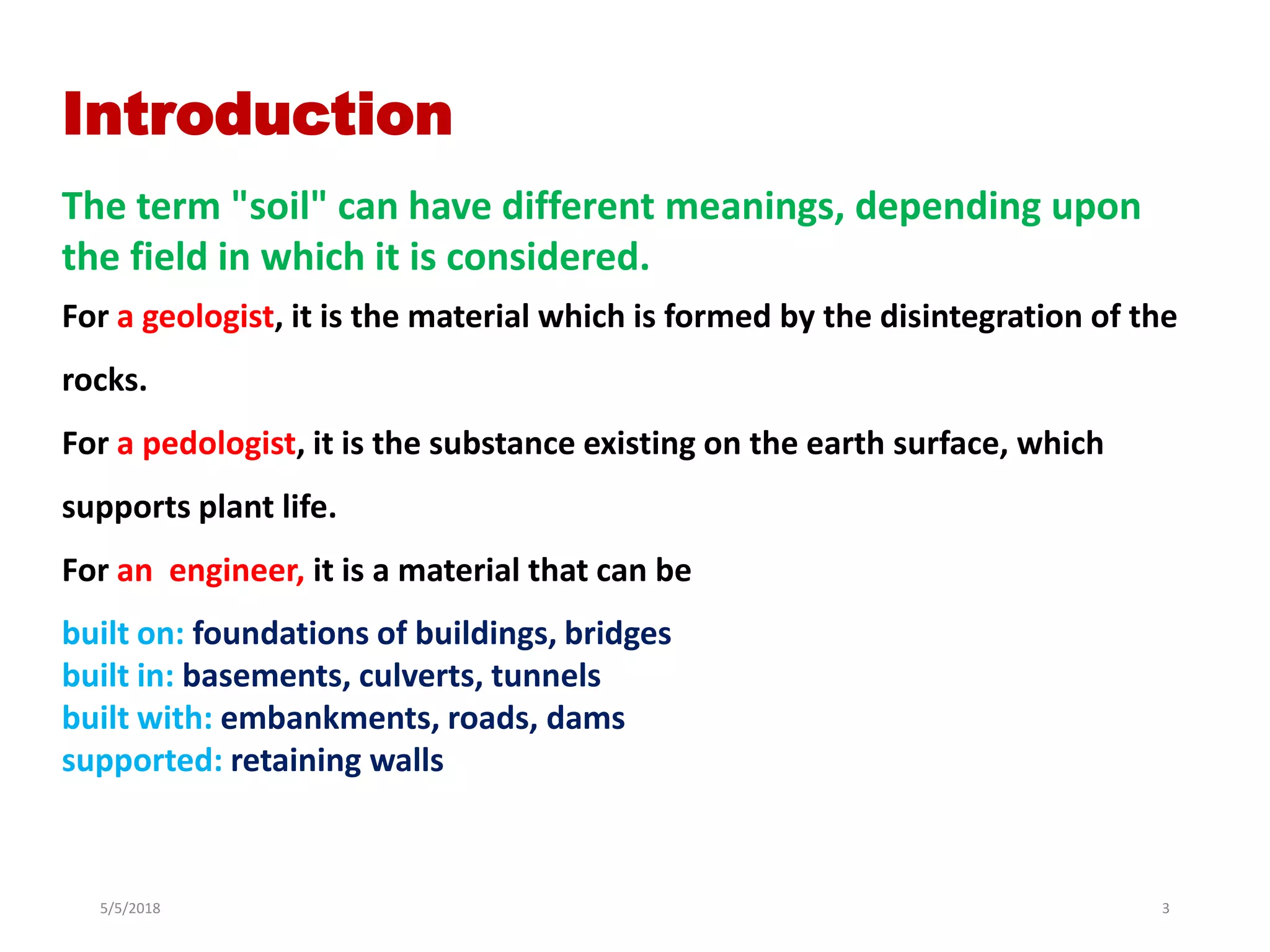 5/5/2018 3
Introduction
For a geologist, it is the material which is formed by the disintegration of the
rocks.
For a pedologist, it is the substance existing on the earth surface, which
supports plant life.
For an engineer, it is a material that can be
built on: foundations of buildings, bridges
built in: basements, culverts, tunnels
built with: embankments, roads, dams
supported: retaining walls
The term "soil" can have different meanings, depending upon
the field in which it is considered.
 