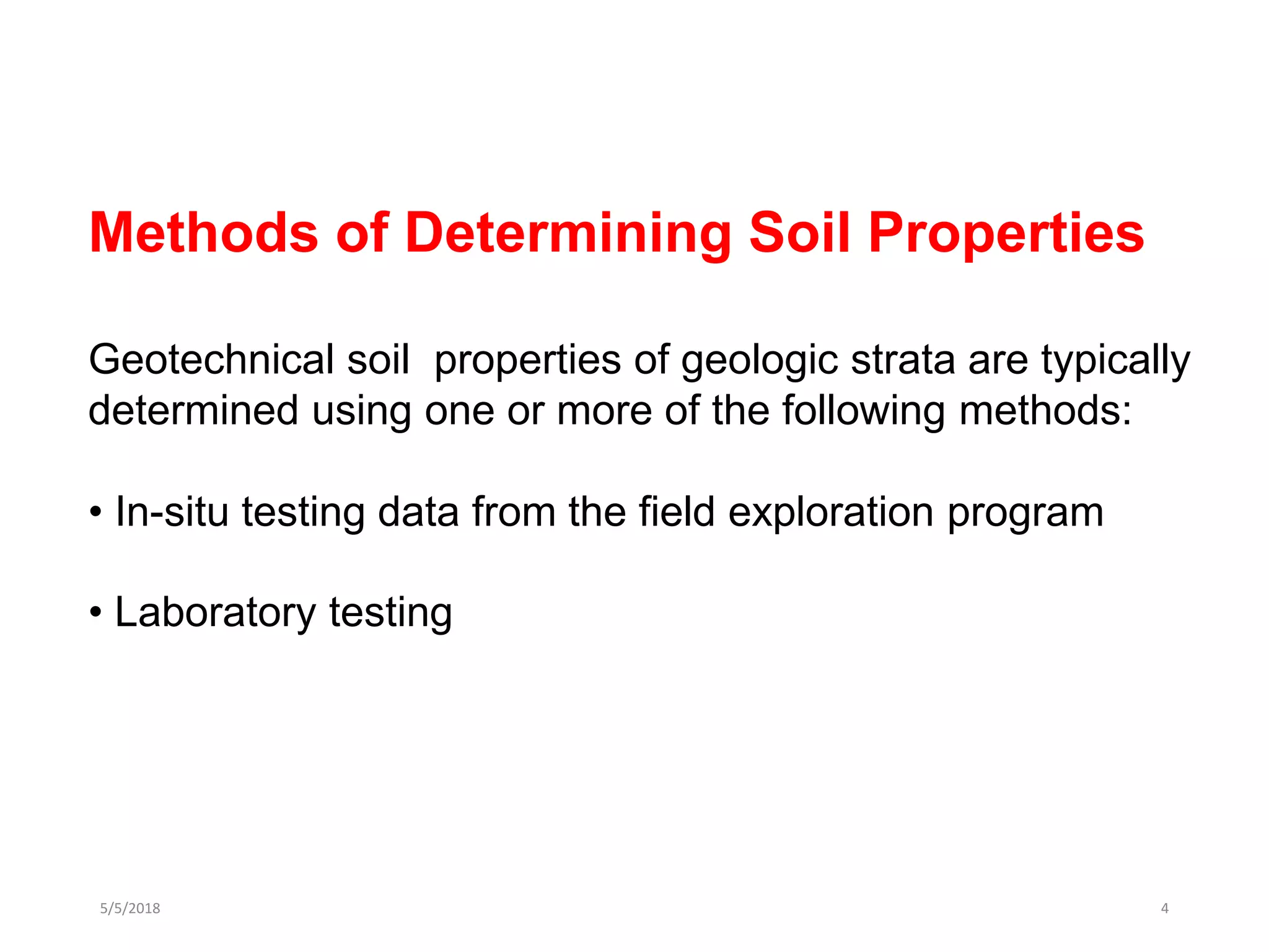5/5/2018 4
Methods of Determining Soil Properties
Geotechnical soil properties of geologic strata are typically
determined using one or more of the following methods:
• In-situ testing data from the field exploration program
• Laboratory testing
 