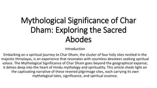 Mythological Significance of Char
Dham: Exploring the Sacred
Abodes
Introduction
Embarking on a spiritual journey to Char Dham, the cluster of four holy sites nestled in the
majestic Himalayas, is an experience that resonates with countless devotees seeking spiritual
solace. The Mythological Significance of Char Dham goes beyond the geographical expanse;
it delves deep into the heart of Hindu mythology and spirituality. This article sheds light on
the captivating narrative of these revered pilgrimage sites, each carrying its own
mythological tales, significance, and spiritual essence.
 