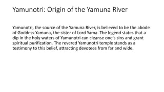 Yamunotri: Origin of the Yamuna River
Yamunotri, the source of the Yamuna River, is believed to be the abode
of Goddess Yamuna, the sister of Lord Yama. The legend states that a
dip in the holy waters of Yamunotri can cleanse one's sins and grant
spiritual purification. The revered Yamunotri temple stands as a
testimony to this belief, attracting devotees from far and wide.
 