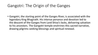 Gangotri: The Origin of the Ganges
• Gangotri, the starting point of the Ganges River, is associated with the
legendary King Bhagirath. His intense penance and devotion led to
the descent of the Ganges from Lord Shiva's locks, delivering salvation
to his ancestors. The Gangotri temple enshrines this sacred narrative,
drawing pilgrims seeking blessings and spiritual renewal.
 