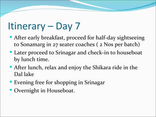 Itinerary – Day 7
 After early breakfast, proceed for half-day sightseeing
    to Sonamarg in 27 seater coaches ( 2 Nos per batch)
   Later proceed to Srinagar and check-in to houseboat
    by lunch time.
   After lunch, relax and enjoy the Shikara ride in the
    Dal lake
   Evening free for shopping in Srinagar
   Overnight in Houseboat.
 