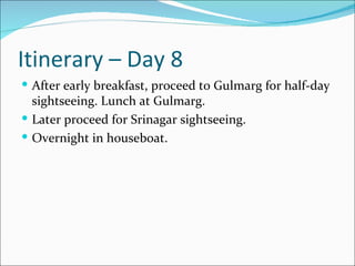Itinerary – Day 8
 After early breakfast, proceed to Gulmarg for half-day
  sightseeing. Lunch at Gulmarg.
 Later proceed for Srinagar sightseeing.
 Overnight in houseboat.
 