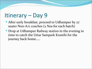 Itinerary – Day 9
 After early breakfast, proceed to Udhampur by 27
  seater Non-A/c coaches (2 Nos for each batch)
 Drop at Udhampur Railway station in the evening in
  time to catch the Uttar Sampark Kranthi for the
  journey back home…..
 