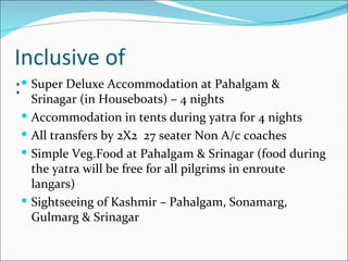 Inclusive of
: Srinagar (in Houseboats) – 4 nights
  Super Deluxe Accommodation at Pahalgam &

  Accommodation in tents during yatra for 4 nights
  All transfers by 2X2 27 seater Non A/c coaches
  Simple Veg.Food at Pahalgam & Srinagar (food during
   the yatra will be free for all pilgrims in enroute
   langars)
  Sightseeing of Kashmir – Pahalgam, Sonamarg,
   Gulmarg & Srinagar
 