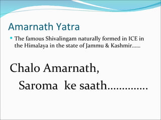 Amarnath Yatra
 The famous Shivalingam naturally formed in ICE in
 the Himalaya in the state of Jammu & Kashmir……



Chalo Amarnath,
 Saroma ke saath…………..
 