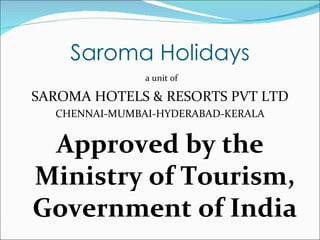 Saroma Holidays
               a unit of

SAROMA HOTELS & RESORTS PVT LTD
  CHENNAI-MUMBAI-HYDERABAD-KERALA


 Approved by the
Ministry of Tourism,
Government of India
 