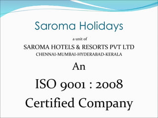Saroma Holidays
                a unit of

SAROMA HOTELS & RESORTS PVT LTD
   CHENNAI-MUMBAI-HYDERABAD-KERALA


                An
 ISO 9001 : 2008
Certified Company
 