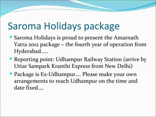 Saroma Holidays package
 Saroma Holidays is proud to present the Amarnath
  Yatra 2012 package – the fourth year of operation from
  Hyderabad…..
 Reporting point: Udhampur Railway Station (arrive by
  Uttar Sampark Kranthi Express from New Delhi)
 Package is Ex-Udhampur…. Please make your own
  arrangements to reach Udhampur on the time and
  date fixed….
 