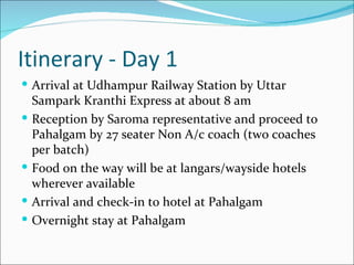 Itinerary - Day 1
 Arrival at Udhampur Railway Station by Uttar
    Sampark Kranthi Express at about 8 am
   Reception by Saroma representative and proceed to
    Pahalgam by 27 seater Non A/c coach (two coaches
    per batch)
   Food on the way will be at langars/wayside hotels
    wherever available
   Arrival and check-in to hotel at Pahalgam
   Overnight stay at Pahalgam
 