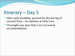 Itinerary – Day 5
 After early breakfast, proceed for the last leg of
  onward Yatra – for darshan at Holy Cave
 Overnight stay near Holy Cave (in tented
  accommodation)
 