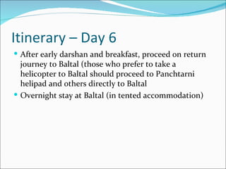 Itinerary – Day 6
 After early darshan and breakfast, proceed on return
  journey to Baltal (those who prefer to take a
  helicopter to Baltal should proceed to Panchtarni
  helipad and others directly to Baltal
 Overnight stay at Baltal (in tented accommodation)
 