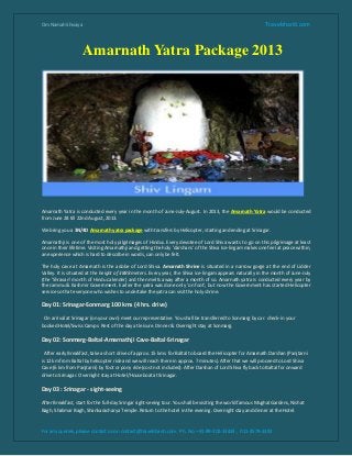 Om Namah Shivaya                                                                                             Travelshanti.com



                    Amarnath Yatra Package 2013




Amarnath Yatra is conducted every year in the month of June-July-August. In 2013, the Amarnath Yatra would be conducted
from June 28 till 22nd August, 2013.

We bring you a 3N/4D Amarnath yatra package with transfers by Helicopter, starting and ending at Srinagar.

Amarnathji is one of the most holy pilgrimages of Hindus. Every devotee of Lord Shiva wants to go on this pilgrimage at least
once in their lifetime. Visiting Amarnathji and getting the holy 'darshans' of the Shiva Ice-lingam makes one feel at peace within,
an experience which is hard to describe in words, can only be felt.

The holy cave at Amarnath is the adobe of Lord Shiva. Amarnath Shrine is situated in a narrow gorge at the end of Lidder
Valley. It is situated at the height of 3888 meters. Every year, the Shiva ice-lingam appears naturally in the month of June-July
(the 'Shravan' month of Hindu calender) and then melts away after a month of so. Amarnath yatra is conducted every year by
the Jammu & Kashmir Government. Earlier the yatra was done only 'on foot', but now the Government has started Helicopter
service so that everyone who wishes to undertake the yatra can visit the holy shrine.

Day 01: Srinagar-Sonmarg 100 kms (4 hrs. drive)

 On arrival at Srinagar (on your own) meet our representative. You shall be transferred to Sonmarg by car. check-in your
booked Hotel/Swiss Camps. Rest of the day at leisure. Dinner & Overnight stay at Sonmarg.

Day 02: Sonmarg-Baltal-Amarnathji Cave-Baltal-Srinagar

  After early Breakfast, take a short drive of approx. 15 kms. for Baltal to board the Helicopter for Amarnath Darshan (Panjtarni
is 12 km from Baltal by helicopter ride and we will reach there in approx. 7 minutes). After that we will proceed to Lord Shiva
Cave (6 km from Panjtarni) by foot or pony ride (cost not included). After Darshan of Lord Shiva fly back to Baltal for onward
drive to Srinagar. Overnight stay at Hotel/Houseboat at Srinagar.

Day 03 : Srinagar - sight-seeing

After Breakfast, start for the full-day Sringar sight-seeing tour. You shall be visiting the world famous Mughal Gardens, Nishat
Bagh, Shalimar Bagh, Shankaracharya Temple. Return to the hotel in the evening. Overnight stay and dinner at the Hotel.



For any queries, please contact us on contact@travelshanti.com. Ph. No. +91-99-102-33433 , 011-4579-3392
 