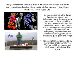 Firstly I have chosen to display ways in which our music video uses forms and conventions of real media products. My first example is from Kanye West Feat. T–Pain  ‘Good Life’ ,[object Object],[object Object]
