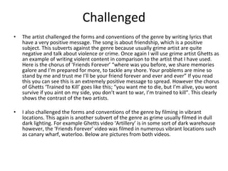 Challenged The artist challenged the forms and conventions of the genre by writing lyrics that have a very positive message. The song is about friendship, which is a positive subject. This subverts against the genre because usually grime artist are quite negative and talk about violence or crime. Once again I will use grime artist Ghetts as an example of writing violent content in comparison to the artist that I have used. Here is the chorus of ‘Friends Forever’ “where was you before, we share memories galore and I’m prepared for more, to tackle any shore. Your problems are mine so stand by me and trust me I’ll be your friend forever and ever and ever” If you read this you can see this is an extremely positive message to spread. However the chorus of Ghetts ‘Trained to Kill’ goes like this; “you want me to die, but I’m alive, you wont survive if you aint on my side, you don’t want to war, I’m trained to kill”. This clearly shows the contrast of the two artists.   I also challenged the forms and conventions of the genre by filming in vibrant locations. This again is another subvert of the genre as grime usually filmed in dull dark lighting. For example Ghetts video ‘Artillery’ is in some sort of dark warehouse however, the ‘Friends Forever’ video was filmed in numerous vibrant locations such as canary wharf, waterloo. Below are pictures from both videos.  