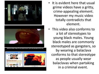 It is evident here that usual grime videos have a gritty, crime-appealing element. However my music video totally contradicts that element. This video also conforms to a lot of stereotypes to young black males. Young black males are commonly stereotyped as gangsters, so by wearing a balaclava conforms to that stereotype as people usually wear balaclavas when partaking in a criminal event.  