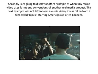 Secondly I am going to display another example of where my music video uses forms and conventions of another real media product. This next example was not taken from a music video, it was taken from a film called ‘8 mile’ starring American rap artist Eminem. 