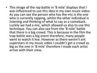 This image of the rap battle in ‘8 mile’ displays that I was influenced to use this idea in my own music video. As you can see the person who has the mic is the one who is currently rapping, whilst the other individual is listening and thinking of what to say as a comeback. Luckily we had a mic, which allowed us also to use this technique. You can also see from the ‘8 mile’ battle that there is a big crowd. This is because in the film the trap battle was a big event therefore, many people went to watch it live. However as there weren’t ant superstars in my music video I couldn’t get a crowd as big as the one in ‘8 mile’ therefore I made each artist arrive with their crew. 