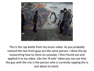 This is the rap battle from my music video. As you probably noticed the two front guys are the same person. I done this by researching how to clone on youtube, I then found out and applied it to my video. Like the ‘8 mile’ video you can see that the guy with the mic is the person who is currently rapping (he is just about to start).  