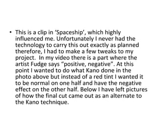 This is a clip in ‘Spaceship’, which highly influenced me. Unfortunately I never had the technology to carry this out exactly as planned therefore, I had to make a few tweaks to my project.  In my video there is a part where the artist Fudge says “positive, negative”. At this point I wanted to do what Kano done in the photo above but instead of a red tint I wanted it to be normal on one half and have the negative effect on the other half. Below I have left pictures of how the final cut came out as an alternate to the Kano technique.  