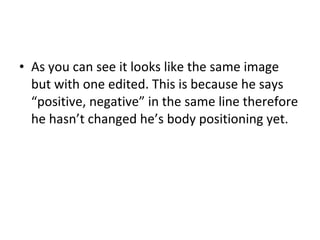 As you can see it looks like the same image but with one edited. This is because he says “positive, negative” in the same line therefore he hasn’t changed he’s body positioning yet.  
