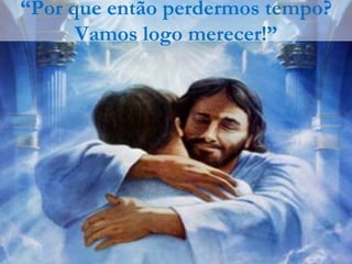 “Por que então perdermos tempo?
      Vamos logo merecer!”
 