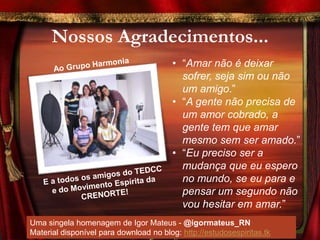 Nossos Agradecimentos...
                                        • “Amar não é deixar
                                          sofrer, seja sim ou não
                                          um amigo.”
                                        • “A gente não precisa de
                                          um amor cobrado, a
                                          gente tem que amar
                                          mesmo sem ser amado.”
                                        • “Eu preciso ser a
                                          mudança que eu espero
                                          no mundo, se eu para e
                                          pensar um segundo não
                                          vou hesitar em amar.”
Uma singela homenagem de Igor Mateus - @igormateus_RN
Material disponível para download no blog: http://estudosespiritas.tk
 